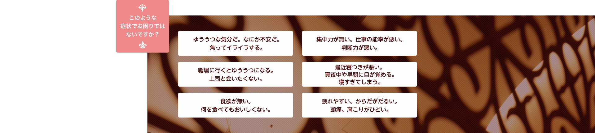 このような症状でお困りではないですか？「ゆううつな気分だ。なにか不安だ。焦ってイライラする。」、「集中力が無い。仕事の能率が悪い。判断力が悪い。」、「職場に行くとゆううつになる。上司と会いたくない。」、「最近寝つきが悪い。真夜中や早朝に目が覚める。寝すぎてしまう。」、「食欲が無い。何を食べてもおいしくない。」、「疲れやすい。からだがだるい。頭痛、肩こりがひどい。」